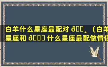 白羊什么星座最配对 🕸 （白羊星座和 🍀 什么星座最配做情侣）